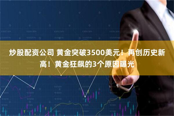 炒股配资公司 黄金突破3500美元！再创历史新高！黄金狂飙的3个原因曝光