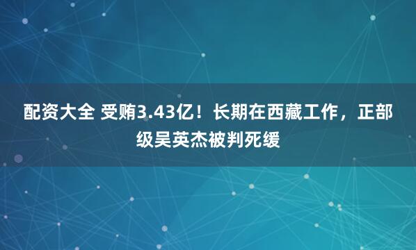 配资大全 受贿3.43亿！长期在西藏工作，正部级吴英杰被判死缓