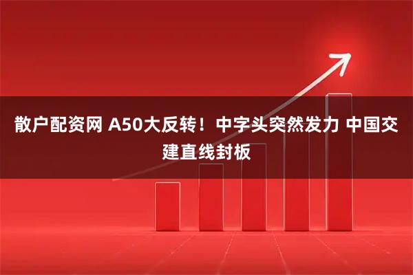 散户配资网 A50大反转！中字头突然发力 中国交建直线封板