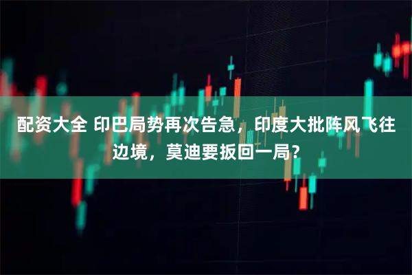 配资大全 印巴局势再次告急，印度大批阵风飞往边境，莫迪要扳回一局？