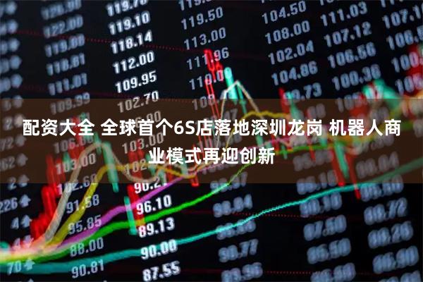 配资大全 全球首个6S店落地深圳龙岗 机器人商业模式再迎创新