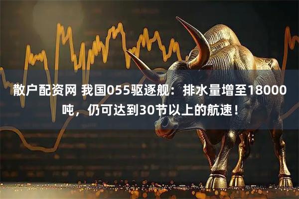 散户配资网 我国055驱逐舰：排水量增至18000吨，仍可达到30节以上的航速！