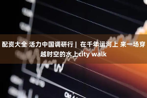 配资大全 活力中国调研行 |  在千年运河上 来一场穿越时空的水上city walk