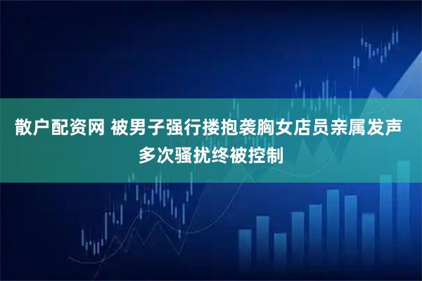 散户配资网 被男子强行搂抱袭胸女店员亲属发声 多次骚扰终被控制