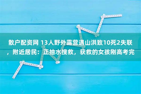 散户配资网 13人野外露营遇山洪致10死2失联，附近居民：正抽水搜救，获救的女孩刚高考完