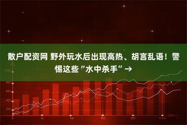 散户配资网 野外玩水后出现高热、胡言乱语！警惕这些“水中杀手”→