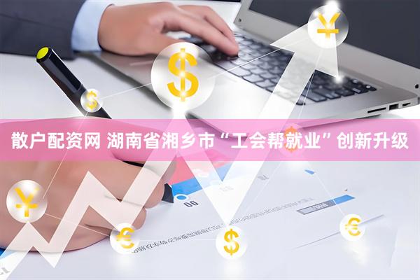 散户配资网 湖南省湘乡市“工会帮就业”创新升级